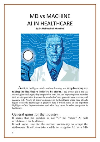1
MD vs MACHINE
AI IN HEALTHCARE
By.Dr.Mahboob ali khan Phd
Artificial Intelligence (AI), machine learning, and deep learning are
taking the healthcare industry by storm. They are not pie in the sky
technologies any longer; they are practical tools that can help companies optimize
their service provision, improve the standard of care, generate more revenue, and
decrease risk. Nearly all major companies in the healthcare space have already
begun to use the technology in practice; here I present some of the important
highlights of the implementation, and what they mean for other companies in
healthcare.
General gains for the industry
It seems that the question is not “if” but “when” AI will
revolutionize the healthcare.
It took some time for the medical community to accept the
stethoscope. It will also take a while to recognize A.I. as a full-
 