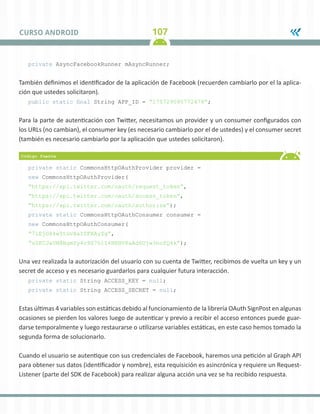 107
CURSO ANDROID
private AsyncFacebookRunner mAsyncRunner;
También definimos el identificador de la aplicación de Facebook (recuerden cambiarlo por el la aplica-
ción que ustedes solicitaron).
public static final String APP_ID = “175729095772478”;
Para la parte de autenticación con Twitter, necesitamos un provider y un consumer configurados con
los URLs (no cambian), el consumer key (es necesario cambiarlo por el de ustedes) y el consumer secret
(también es necesario cambiarlo por la aplicación que ustedes solicitaron).
private static CommonsHttpOAuthProvider provider =
new CommonsHttpOAuthProvider(
“https://api.twitter.com/oauth/request_token”,
“https://api.twitter.com/oauth/access_token”,
“https://api.twitter.com/oauth/authorize”);
private static CommonsHttpOAuthConsumer consumer =
new CommonsHttpOAuthConsumer(
“7iEjG84wItGvXaIZFXAyZg”,
“sZKCJaUN8BgmYy4r9Z7h1I4BEHV8aAd6Ujw3hofQ4k”);
Una vez realizada la autorización del usuario con su cuenta de Twitter, recibimos de vuelta un key y un
secret de acceso y es necesario guardarlos para cualquier futura interacción.
private static String ACCESS_KEY = null;
private static String ACCESS_SECRET = null;
Estas últimas 4 variables son estáticas debido al funcionamiento de la librería OAuth SignPost en algunas
ocasiones se pierden los valores luego de autenticar y previo a recibir el acceso entonces puede guar-
darse temporalmente y luego restaurarse o utilizarse variables estáticas, en este caso hemos tomado la
segunda forma de solucionarlo.
Cuando el usuario se autentique con sus credenciales de Facebook, haremos una petición al Graph API
para obtener sus datos (identificador y nombre), esta requisición es asincrónica y requiere un Request-
Listener (parte del SDK de Facebook) para realizar alguna acción una vez se ha recibido respuesta.
 
