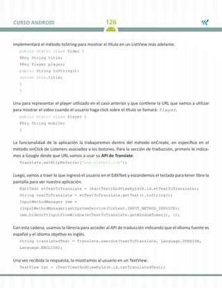 126
CURSO ANDROID
implementará el método toString para mostrar el título en un ListView más adelante.
public static class Video {
@Key String title;
@Key Player player;
public String toString(){
return this.title;
}
}
Una para representar el player utilizado en el caso anterior y que contiene la URL que vamos a utilizar
para mostrar el video cuando el usuario haga click sobre el título se llamará: Player.
public static class Player {
@Key String mobile;
}
La funcionalidad de la aplicación la trabajaremos dentro del método onCreate, en específico en el
método onClick de Listeners asociados a los botones. Para la sección de traducción, primero le indica-
mos a Google desde que URL vamos a usar su API de Translate:
Translate.setHttpReferrer(“www.ejemplo.com”);
Luego, vamos a traer lo que ingresó el usuario en el EditText y escondemos el teclado para tener libre la
pantalla para ver nuestra aplicación.
EditText etTextToTranslate = (EditText)findViewById(R.id.etTextToTranslate);
String textToTranslate = etTextToTranslate.getText().toString();
InputMethodManager imm =
(InputMethodManager)getSystemService(Context.INPUT_METHOD_SERVICE);
imm.hideSoftInputFromWindow(etTextToTranslate.getWindowToken(), 0);
Con esta cadena, usamos la librería para acceder al API de traducción indicando que el idioma fuente es
español y el idioma objetivo es inglés.
String translatedText = Translate.execute(textToTranslate, Language.SPANISH,
Language.ENGLISH);
Una vez recibida la respuesta, la mostramos al usuario en un TextView:
TextView txt = (TextView)findViewById(R.id.txtTranslatedText);
 