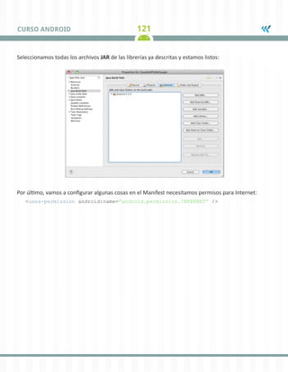 121
CURSO ANDROID
Seleccionamos todas los archivos JAR de las librerías ya descritas y estamos listos:
Por último, vamos a configurar algunas cosas en el Manifest necesitamos permisos para Internet:
<uses-permission android:name=”android.permission.INTERNET” />
 