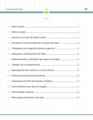 4
CURSO ANDROID
ÍNDICE
1 |	 Sobre la guía........................................................................................2
2 |	 Sobre el autor......................................................................................3
3 |	 Construir un lector de feeds simple....................................................5
4 |	 Aumentar la funcionalidad de un lector de feeds............................ 23
5 |	 Trabajando con imágenes (cámara y galería)................................... 44
6 |	 Grabación y reproducción de vídeo.
..................................................55
7 |	 Geolocalización y utilización de mapas de Google........................... 64
8 |	 Trabajar con el acelerómetro............................................................73
9 |	 Reproducción de sonido en un ciclo infinito.................................... 83
10 |	 Envío de email utilizando Android.................................................... 90
11 |	 Trabajando con APIs (Facebook y Twitter)........................................ 99
12 |	 Conectándonos con Apis de Google................................................ 117
13 |	 Comunidades android.................................................................... 134
14 |	 Otras guías de maestros del web....................................................135
 