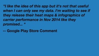 "I like the idea of this app but it's not that useful
when I can only see my data. I'm waiting to see if
they release their heat maps & infographics of
carrier performance in Nov 2014 like they
promised... "
-- Google Play Store Comment
 
