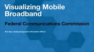 Visualizing Mobile
Broadband
Federal Communications Commission
Eric Spry, Acting Geographic Information Oﬃcer
 