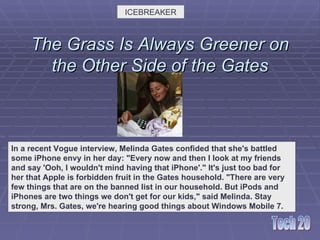 The Grass Is Always Greener on the Other Side of the Gates ICEBREAKER In a recent Vogue interview, Melinda Gates confided that she's battled some iPhone envy in her day: &quot;Every now and then I look at my friends and say 'Ooh, I wouldn't mind having that iPhone'.&quot; It's just too bad for her that Apple is forbidden fruit in the Gates household. &quot;There are very few things that are on the banned list in our household. But iPods and iPhones are two things we don't get for our kids,&quot; said Melinda. Stay strong, Mrs. Gates, we're hearing good things about Windows Mobile 7.    