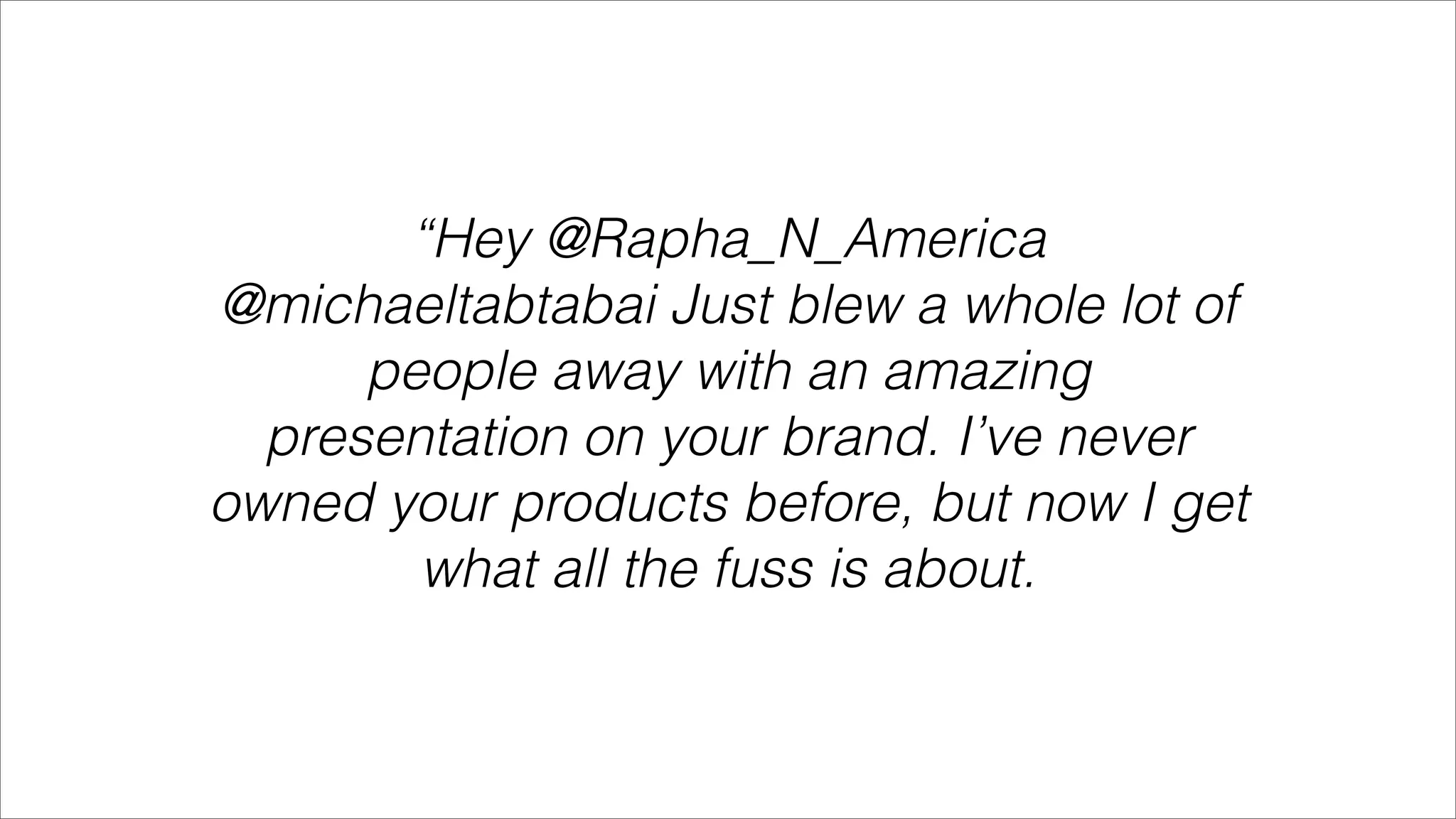 “Hey @Rapha_N_America
@michaeltabtabai Just blew a whole lot of
      people away with an amazing
  presentation on your brand. I’ve never
owned your products before, but now I get
        what all the fuss is about.
 