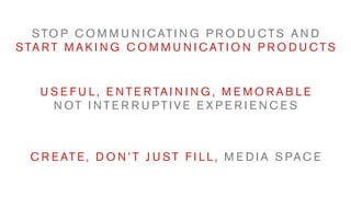 S TO P C O M M U N I C AT I N G P R O D U C T S A N D
S TA R T M A K I N G C O M M U N I C AT I O N P R O D U C T S


    U S E F U L , E N T E R TA I N I N G , M E M O R A B L E
      N OT I N T E R R U P T I V E E X P E R I E N C E S



  C R E AT E , D O N ’ T J U S T F I L L , M E D I A S PA C E
 