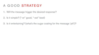 A G O O D S T R AT E G Y
1. Will the message trigger the desired response?

2. Is it simple? (“-er” good, “-est” best)

3. Is it entertaining? (what’s the sugar coating for the message ‘pill’)?
 