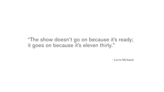 “The show doesn’t go on because it’s ready;
it goes on because it’s eleven thirty.”

                                  - Lorne Michaels
 