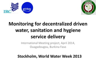 Monitoring for decentralized driven
water, sanitation and hygiene
service delivery
International Meeting project, April 2014,
Ouagadougou, Burkina Faso
Stockholm, World Water Week 2013
 