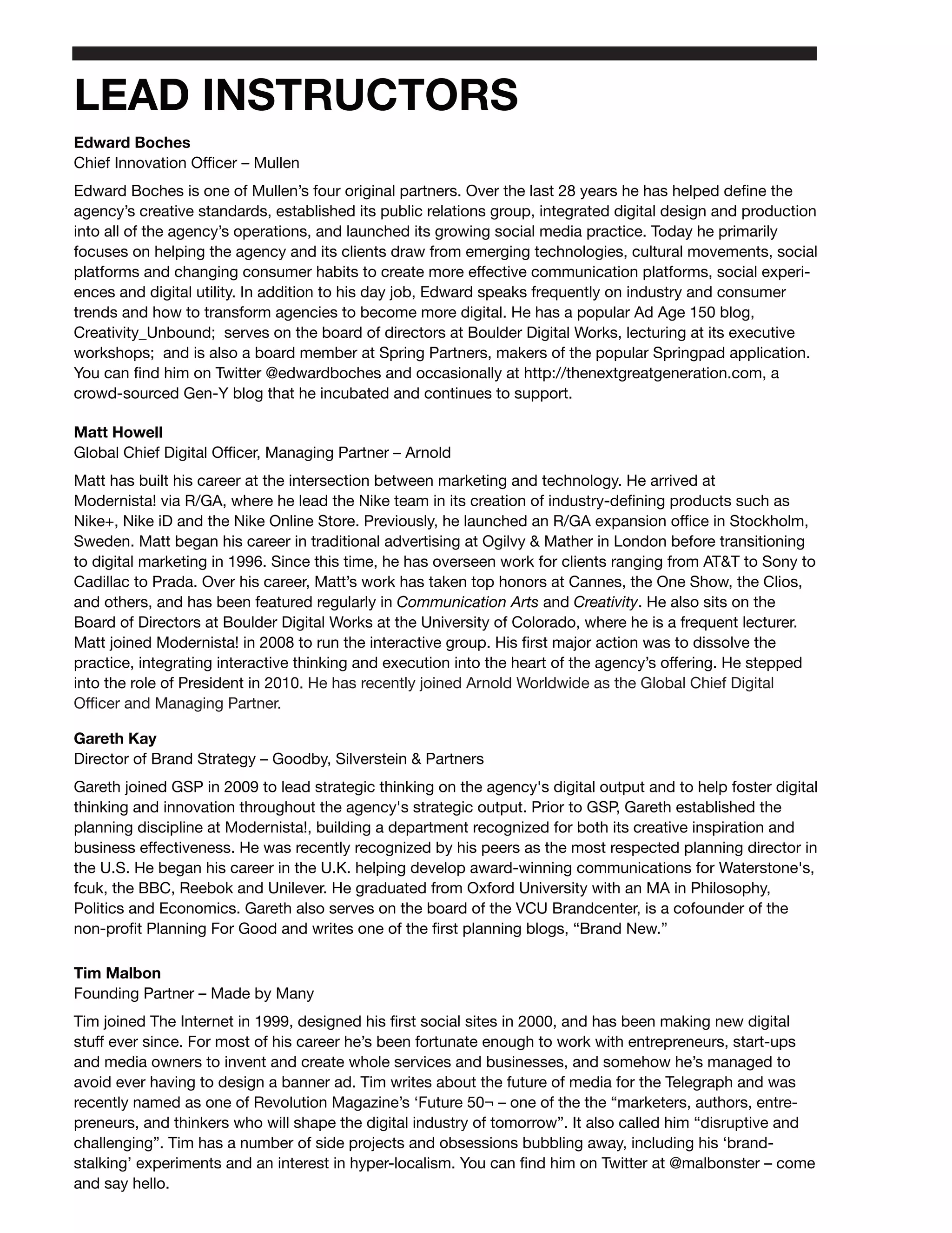 LEAD INSTRUCTORS
Edward Boches
Chief Innovation Officer – Mullen
Edward Boches is one of Mullen’s four original partners. Over the last 28 years he has helped define the
agency’s creative standards, established its public relations group, integrated digital design and production
into all of the agency’s operations, and launched its growing social media practice. Today he primarily
focuses on helping the agency and its clients draw from emerging technologies, cultural movements, social
platforms and changing consumer habits to create more effective communication platforms, social experi-
ences and digital utility. In addition to his day job, Edward speaks frequently on industry and consumer
trends and how to transform agencies to become more digital. He has a popular Ad Age 150 blog,
Creativity_Unbound; serves on the board of directors at Boulder Digital Works, lecturing at its executive
workshops; and is also a board member at Spring Partners, makers of the popular Springpad application.
You can find him on Twitter @edwardboches and occasionally at http://thenextgreatgeneration.com, a
crowd-sourced Gen-Y blog that he incubated and continues to support.

Matt Howell
Global Chief Digital Officer, Managing Partner – Arnold
Matt has built his career at the intersection between marketing and technology. He arrived at
Modernista! via R/GA, where he lead the Nike team in its creation of industry-defining products such as
Nike+, Nike iD and the Nike Online Store. Previously, he launched an R/GA expansion office in Stockholm,
Sweden. Matt began his career in traditional advertising at Ogilvy & Mather in London before transitioning
to digital marketing in 1996. Since this time, he has overseen work for clients ranging from AT&T to Sony to
Cadillac to Prada. Over his career, Matt’s work has taken top honors at Cannes, the One Show, the Clios,
and others, and has been featured regularly in Communication Arts and Creativity. He also sits on the
Board of Directors at Boulder Digital Works at the University of Colorado, where he is a frequent lecturer.
Matt joined Modernista! in 2008 to run the interactive group. His first major action was to dissolve the
practice, integrating interactive thinking and execution into the heart of the agency’s offering. He stepped
into the role of President in 2010. He has recently joined Arnold Worldwide as the Global Chief Digital
Officer and Managing Partner.

Gareth Kay
Director of Brand Strategy – Goodby, Silverstein & Partners
Gareth joined GSP in 2009 to lead strategic thinking on the agency's digital output and to help foster digital
thinking and innovation throughout the agency's strategic output. Prior to GSP, Gareth established the
planning discipline at Modernista!, building a department recognized for both its creative inspiration and
business effectiveness. He was recently recognized by his peers as the most respected planning director in
the U.S. He began his career in the U.K. helping develop award-winning communications for Waterstone's,
fcuk, the BBC, Reebok and Unilever. He graduated from Oxford University with an MA in Philosophy,
Politics and Economics. Gareth also serves on the board of the VCU Brandcenter, is a cofounder of the
non-profit Planning For Good and writes one of the first planning blogs, “Brand New.”

Tim Malbon
Founding Partner – Made by Many
Tim joined The Internet in 1999, designed his first social sites in 2000, and has been making new digital
stuff ever since. For most of his career he’s been fortunate enough to work with entrepreneurs, start-ups
and media owners to invent and create whole services and businesses, and somehow he’s managed to
avoid ever having to design a banner ad. Tim writes about the future of media for the Telegraph and was
recently named as one of Revolution Magazine’s ‘Future 50¬ – one of the the “marketers, authors, entre-
preneurs, and thinkers who will shape the digital industry of tomorrow”. It also called him “disruptive and
challenging”. Tim has a number of side projects and obsessions bubbling away, including his ‘brand-
stalking’ experiments and an interest in hyper-localism. You can find him on Twitter at @malbonster – come
and say hello.
 