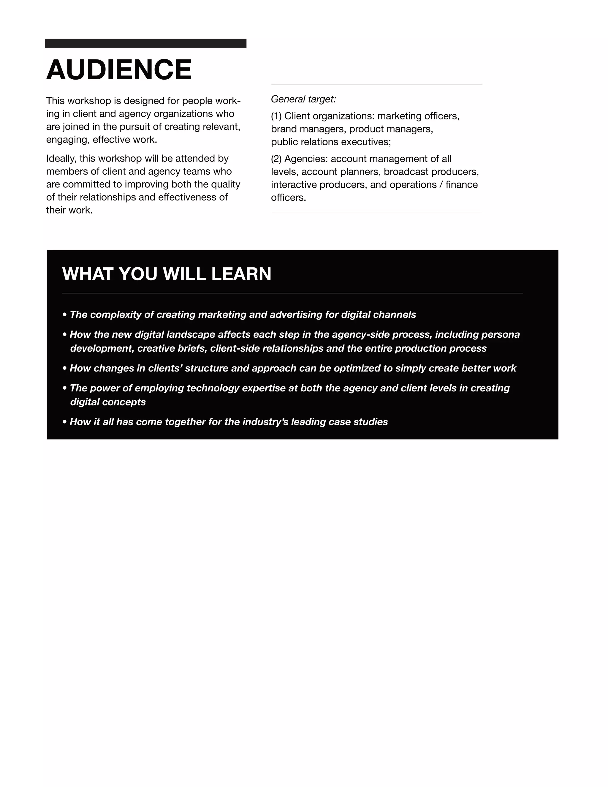 AUDIENCE
This workshop is designed for people work-        General target:
ing in client and agency organizations who        (1) Client organizations: marketing officers,
are joined in the pursuit of creating relevant,   brand managers, product managers,
engaging, effective work.                         public relations executives;
Ideally, this workshop will be attended by        (2) Agencies: account management of all
members of client and agency teams who            levels, account planners, broadcast producers,
are committed to improving both the quality       interactive producers, and operations / finance
of their relationships and effectiveness of       officers.
their work.




   WHAT YOU WILL LEARN

   • The complexity of creating marketing and advertising for digital channels

   • How the new digital landscape affects each step in the agency-side process, including persona
     development, creative briefs, client-side relationships and the entire production process

   • How changes in clients’ structure and approach can be optimized to simply create better work

   • The power of employing technology expertise at both the agency and client levels in creating
     digital concepts

   • How it all has come together for the industry’s leading case studies
 