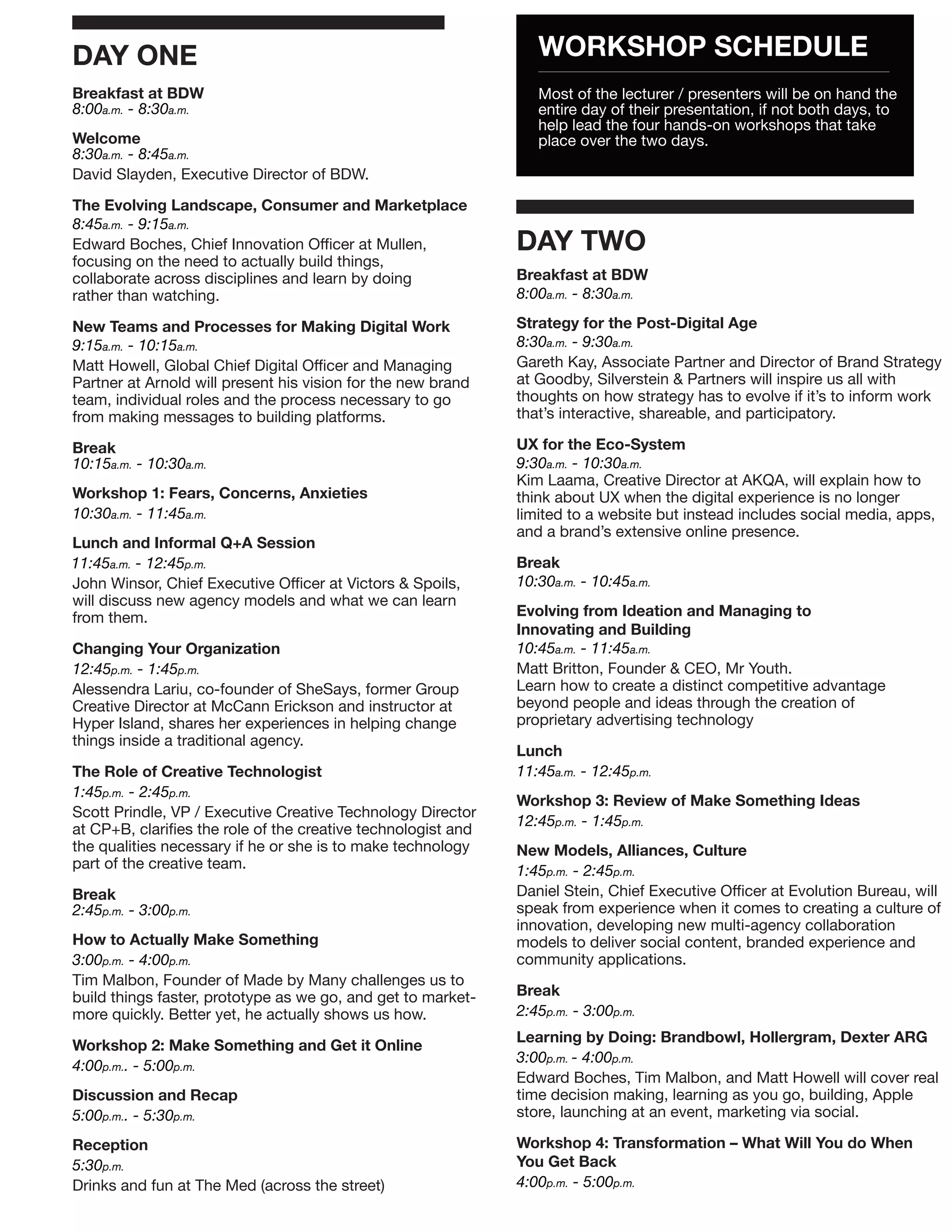 DAY ONE                                                           WORKSHOP SCHEDULE
Breakfast at BDW                                                  Most of the lecturer / presenters will be on hand the
8:00a.m. - 8:30a.m.                                               entire day of their presentation, if not both days, to
                                                                  help lead the four hands-on workshops that take
Welcome                                                           place over the two days.
8:30a.m. - 8:45a.m.
David Slayden, Executive Director of BDW.

The Evolving Landscape, Consumer and Marketplace
8:45a.m. - 9:15a.m.
Edward Boches, Chief Innovation Officer at Mullen,             DAY TWO
focusing on the need to actually build things,
collaborate across disciplines and learn by doing              Breakfast at BDW
rather than watching.                                          8:00a.m. - 8:30a.m.

New Teams and Processes for Making Digital Work                Strategy for the Post-Digital Age
9:15a.m. - 10:15a.m.                                           8:30a.m. - 9:30a.m.
Matt Howell, Global Chief Digital Officer and Managing         Gareth Kay, Associate Partner and Director of Brand Strategy
Partner at Arnold will present his vision for the new brand    at Goodby, Silverstein & Partners will inspire us all with
team, individual roles and the process necessary to go         thoughts on how strategy has to evolve if it’s to inform work
from making messages to building platforms.                    that’s interactive, shareable, and participatory.

Break                                                          UX for the Eco-System
10:15a.m. - 10:30a.m.                                          9:30a.m. - 10:30a.m.
                                                               Kim Laama, Creative Director at AKQA, will explain how to
Workshop 1: Fears, Concerns, Anxieties                         think about UX when the digital experience is no longer
10:30a.m. - 11:45a.m.                                          limited to a website but instead includes social media, apps,
                                                               and a brand’s extensive online presence.
Lunch and Informal Q+A Session
11:45a.m. - 12:45p.m.                                          Break
John Winsor, Chief Executive Officer at Victors & Spoils,      10:30a.m. - 10:45a.m.
will discuss new agency models and what we can learn
from them.                                                     Evolving from Ideation and Managing to
                                                               Innovating and Building
Changing Your Organization                                     10:45a.m. - 11:45a.m.
12:45p.m. - 1:45p.m.                                           Matt Britton, Founder & CEO, Mr Youth.
Alessendra Lariu, co-founder of SheSays, former Group          Learn how to create a distinct competitive advantage
Creative Director at McCann Erickson and instructor at         beyond people and ideas through the creation of
Hyper Island, shares her experiences in helping change         proprietary advertising technology
things inside a traditional agency.
                                                               Lunch
The Role of Creative Technologist                              11:45a.m. - 12:45p.m.
1:45p.m. - 2:45p.m.
                                                               Workshop 3: Review of Make Something Ideas
Scott Prindle, VP / Executive Creative Technology Director
                                                               12:45p.m. - 1:45p.m.
at CP+B, clarifies the role of the creative technologist and
the qualities necessary if he or she is to make technology     New Models, Alliances, Culture
part of the creative team.                                     1:45p.m. - 2:45p.m.
Break                                                          Daniel Stein, Chief Executive Officer at Evolution Bureau, will
2:45p.m. - 3:00p.m.                                            speak from experience when it comes to creating a culture of
                                                               innovation, developing new multi-agency collaboration
How to Actually Make Something                                 models to deliver social content, branded experience and
3:00p.m. - 4:00p.m.                                            community applications.
Tim Malbon, Founder of Made by Many challenges us to
build things faster, prototype as we go, and get to market-    Break
more quickly. Better yet, he actually shows us how.            2:45p.m. - 3:00p.m.
                                                               Learning by Doing: Brandbowl, Hollergram, Dexter ARG
Workshop 2: Make Something and Get it Online
                                                               3:00p.m. - 4:00p.m.
4:00p.m.. - 5:00p.m.
                                                               Edward Boches, Tim Malbon, and Matt Howell will cover real
Discussion and Recap                                           time decision making, learning as you go, building, Apple
5:00p.m.. - 5:30p.m.                                           store, launching at an event, marketing via social.

Reception                                                      Workshop 4: Transformation – What Will You do When
5:30p.m.                                                       You Get Back
Drinks and fun at The Med (across the street)                  4:00p.m. - 5:00p.m.
 