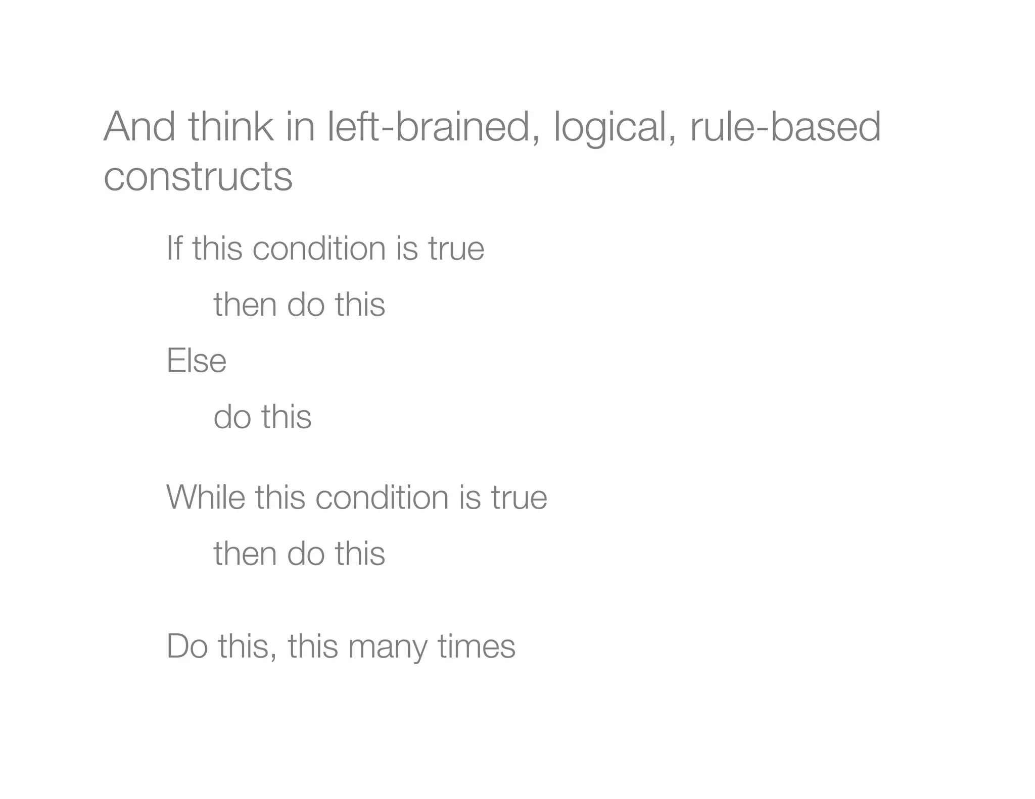 And think in left-brained, logical, rule-based
constructs

   If this condition is true
        
then do this
    Else 
        
do this
    
    While this condition is true
        
then do this
    
    Do this, this many times
    
 