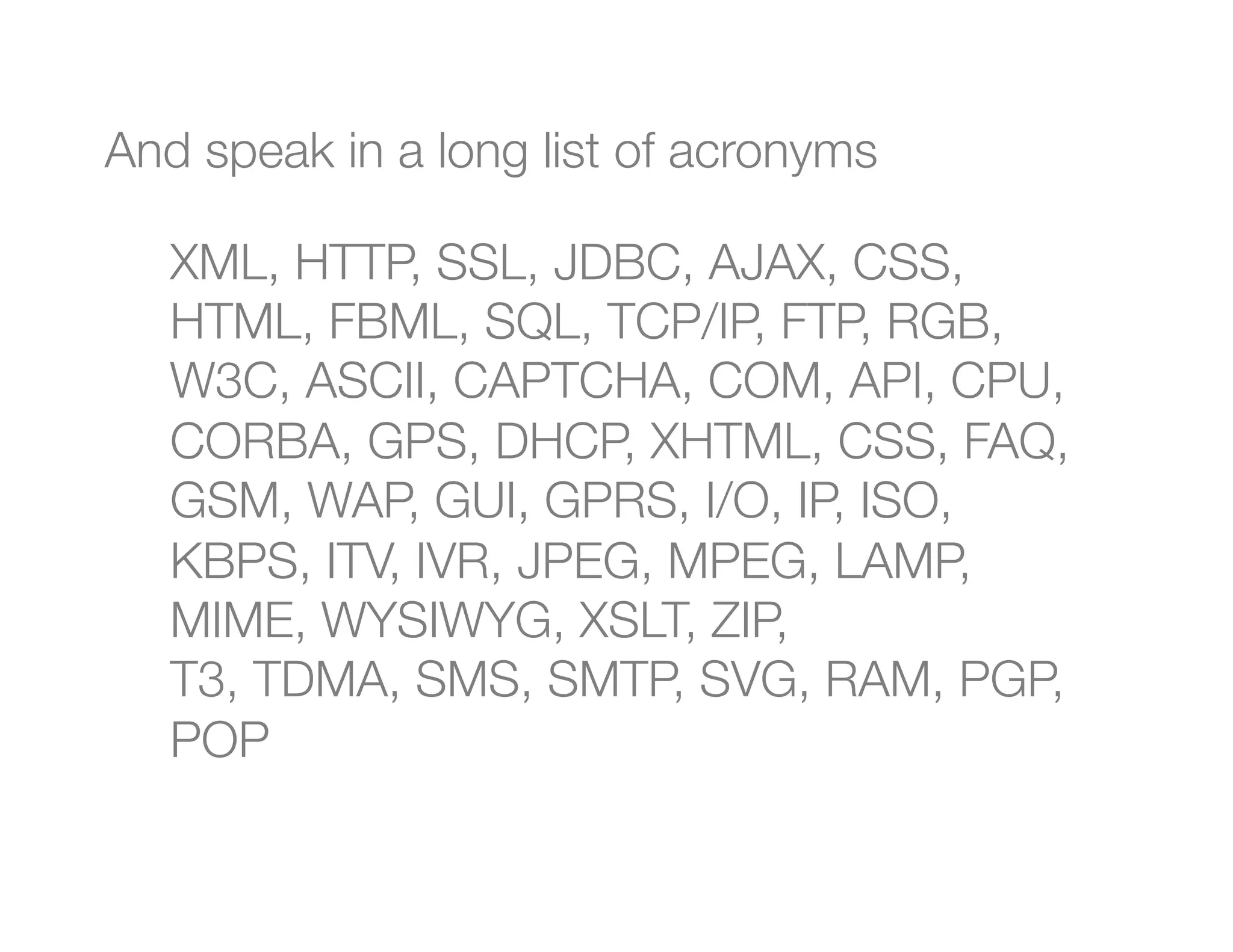 And speak in a long list of acronyms

    XML, HTTP, SSL, JDBC, AJAX, CSS,
    HTML, FBML, SQL, TCP/IP, FTP, RGB,
    W3C, ASCII, CAPTCHA, COM, API, CPU,
    CORBA, GPS, DHCP, XHTML, CSS, FAQ,
    GSM, WAP, GUI, GPRS, I/O, IP, ISO,
    KBPS, ITV, IVR, JPEG, MPEG, LAMP,
    MIME, WYSIWYG, XSLT, ZIP, "
    T3, TDMA, SMS, SMTP, SVG, RAM, PGP,
    POP
    
 