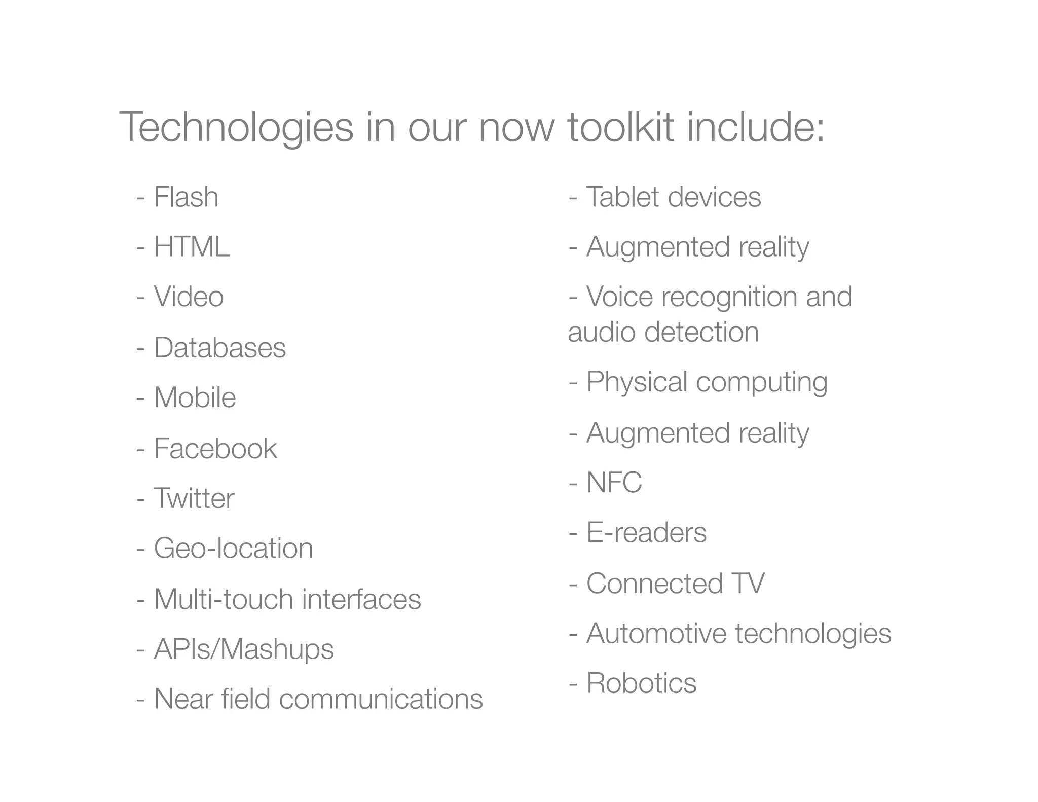 Technologies in our now toolkit include:

 -  Flash
                     -  Tablet devices


 -  HTML
                      -  Augmented reality
 -  Video
                      -  Voice recognition and

 -  Databases
                 audio detection


 -  Mobile
                    -  Physical computing
                                -  Augmented reality
 -  Facebook
                                -  NFC
 -  Twitter
                                -  E-readers
 -  Geo-location
                                -  Connected TV
 -  Multi-touch interfaces
                                -  Automotive technologies
 -  APIs/Mashups
                                - Robotics
 -  Near ﬁeld communications
 
 