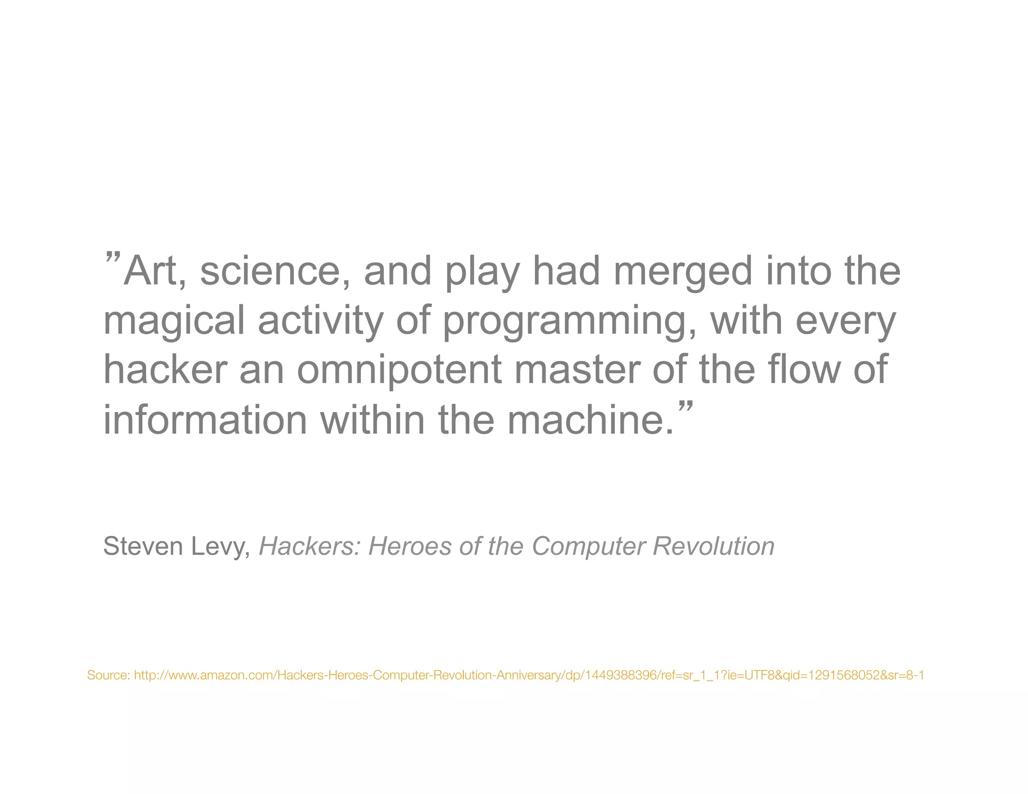 Art, science, and play had merged into the
  magical activity of programming, with every
  hacker an omnipotent master of the flow of
  information within the machine.


  
  Steven Levy, Hackers: Heroes of the Computer Revolution



  
Source: http://www.amazon.com/Hackers-Heroes-Computer-Revolution-Anniversary/dp/1449388396/ref=sr_1_1?ie=UTF8&qid=1291568052&sr=8-1
 