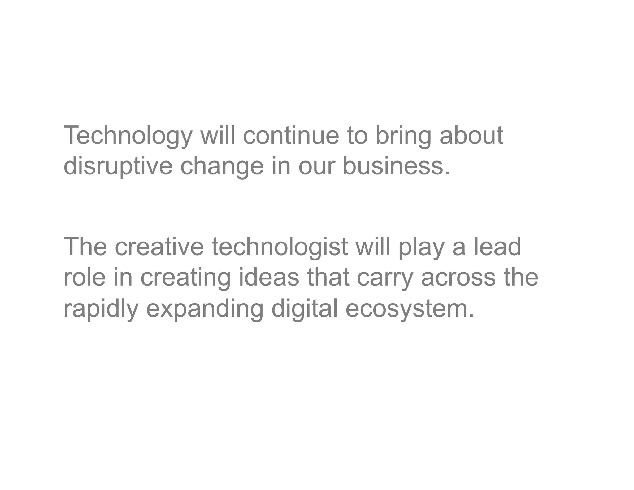 Technology will continue to bring about
disruptive change in our business.


The creative technologist will play a lead
role in creating ideas that carry across the
rapidly expanding digital ecosystem.

 