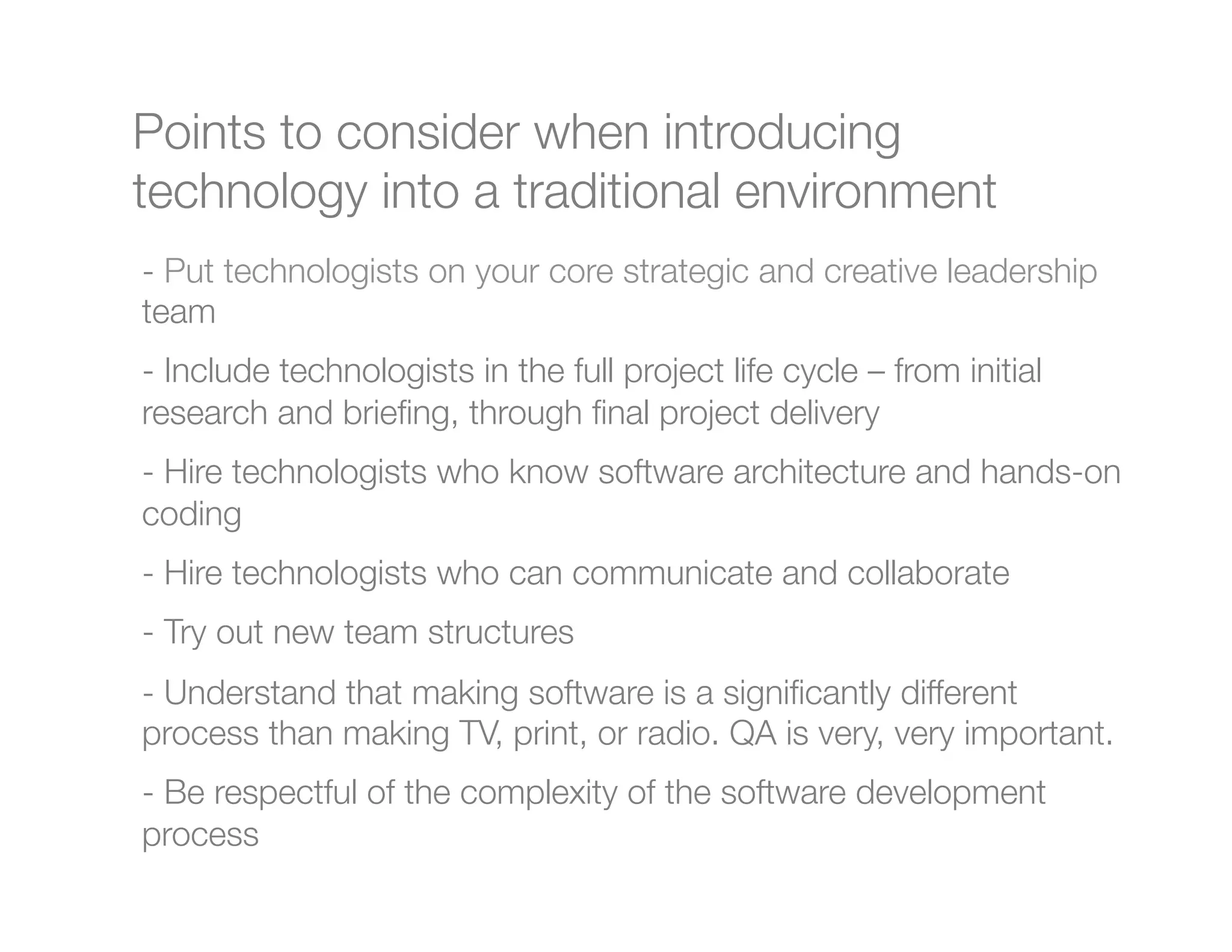 Points to consider when introducing
technology into a traditional environment
-  Put technologists on your core strategic and creative leadership
team
-  Include technologists in the full project life cycle – from initial
research and brieﬁng, through ﬁnal project delivery
-  Hire technologists who know software architecture and hands-on
coding
-  Hire technologists who can communicate and collaborate
-  Try out new team structures
-  Understand that making software is a signiﬁcantly different
process than making TV, print, or radio. QA is very, very important.
-  Be respectful of the complexity of the software development
process

"
 