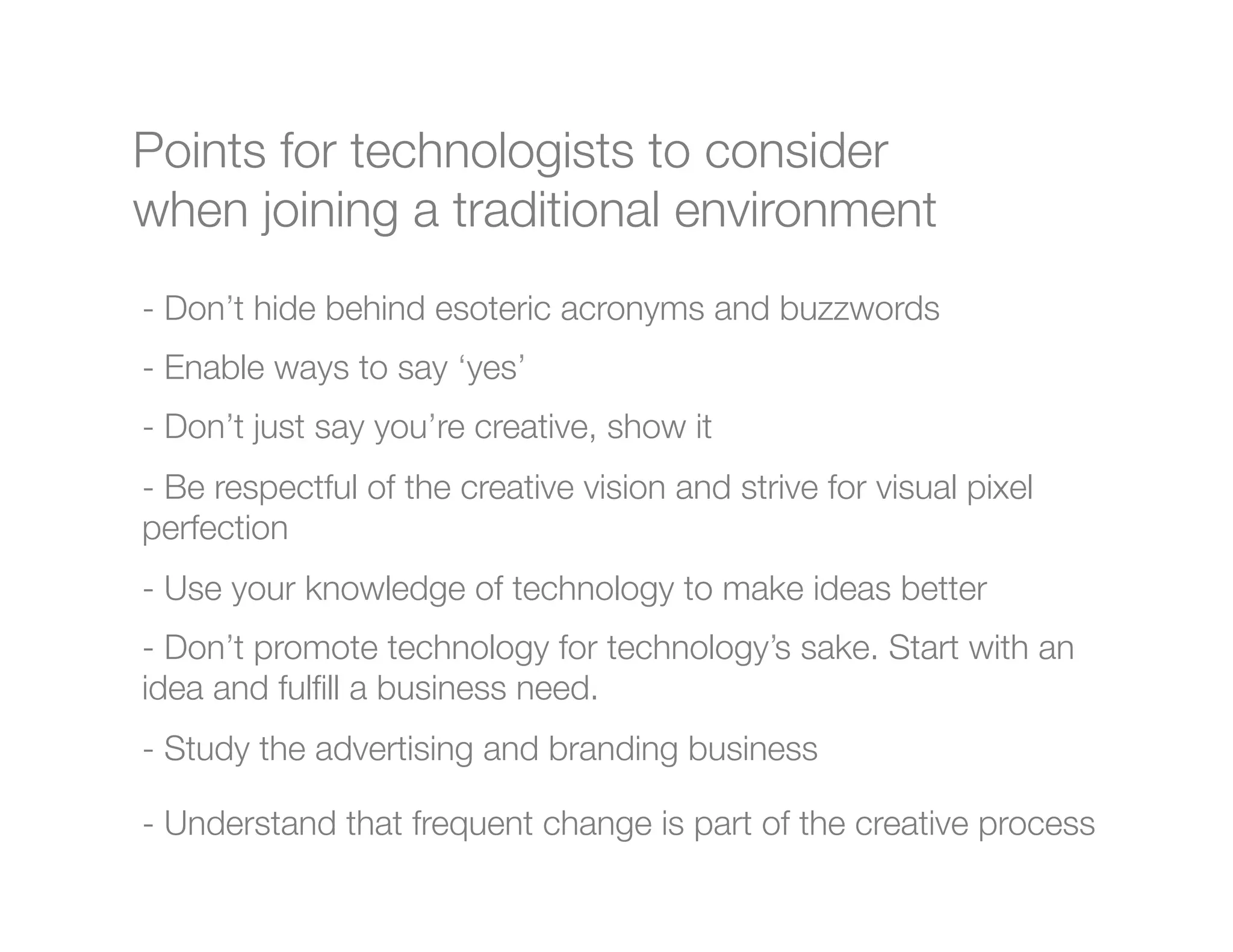 Points for technologists to consider
when joining a traditional environment
-  Don’t hide behind esoteric acronyms and buzzwords
-  Enable ways to say ‘yes’
-  Don’t just say you’re creative, show it
-  Be respectful of the creative vision and strive for visual pixel
perfection
- Use your knowledge of technology to make ideas better
-  Don’t promote technology for technology’s sake. Start with an
idea and fulﬁll a business need.
- Study the advertising and branding business

-  Understand that frequent change is part of the creative process"
    


 
