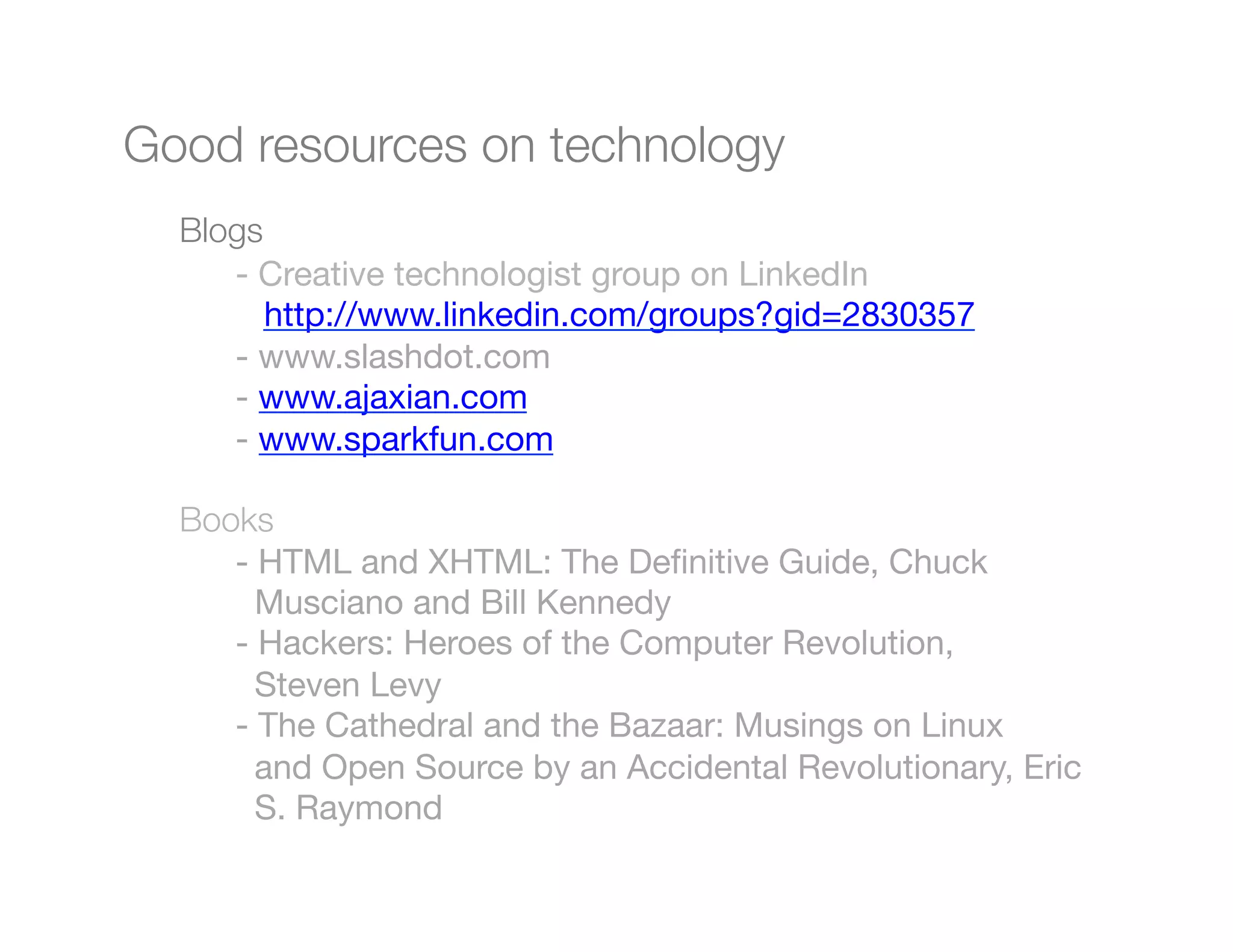 Good resources on technology

 
Blogs
    
   
- Creative technologist group on LinkedIn
    
   
 http://www.linkedin.com/groups?gid=2830357
    
   
- www.slashdot.com"
    
   
- www.ajaxian.com
    
   
- www.sparkfun.com

    
Books
    
 
- HTML and XHTML: The Deﬁnitive Guide, Chuck 
 
    
 
 Musciano and Bill Kennedy
    
 
- Hackers: Heroes of the Computer Revolution,
 
 
    
 
 Steven Levy 
    
 
- The Cathedral and the Bazaar: Musings on Linux 
 
    
 
 and Open Source by an Accidental Revolutionary, Eric
    
 
 S. Raymond
    
 
"
"
"
 