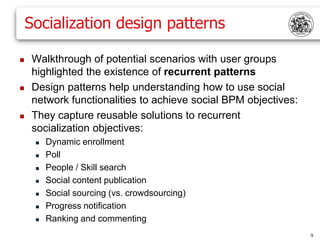 Socialization design patterns

    Walkthrough of potential scenarios with user groups
     highlighted the existence of recurrent patterns
    Design patterns help understanding how to use social
     network functionalities to achieve social BPM objectives:
    They capture reusable solutions to recurrent
     socialization objectives:
        Dynamic enrollment
        Poll
        People / Skill search
        Social content publication
        Social sourcing (vs. crowdsourcing)
        Progress notification
        Ranking and commenting
                                                                 9
 