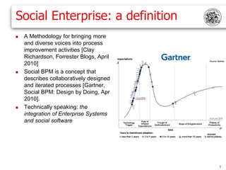Social Enterprise: a definition
   A Methodology for bringing more
    and diverse voices into process
    improvement activities [Clay
    Richardson, Forrester Blogs, April
    2010]
   Social BPM is a concept that
    describes collaboratively designed
    and iterated processes [Gartner,
    Social BPM: Design by Doing, Apr
    2010].
   Technically speaking: the
    integration of Enterprise Systems
    and social software




                                         1
 