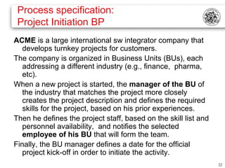 Process specification:
 Project Initiation BP
ACME is a large international sw integrator company that
   develops turnkey projects for customers.
The company is organized in Business Units (BUs), each
   addressing a different industry (e.g., finance, pharma,
   etc).
When a new project is started, the manager of the BU of
   the industry that matches the project more closely
   creates the project description and defines the required
   skills for the project, based on his prior experiences.
Then he defines the project staff, based on the skill list and
   personnel availability, and notifies the selected
   employee of his BU that will form the team.
Finally, the BU manager defines a date for the official
   project kick-off in order to initiate the activity.
                                                                 22
 