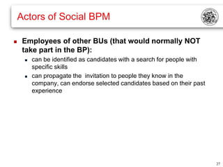 Actors of Social BPM

    Employees of other BUs (that would normally NOT
     take part in the BP):
        can be identified as candidates with a search for people with
         specific skills
        can propagate the invitation to people they know in the
         company, can endorse selected candidates based on their past
         experience




                                                                         27
 