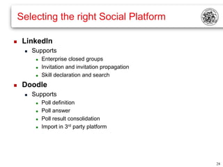 Selecting the right Social Platform

    LinkedIn
        Supports
             Enterprise closed groups
             Invitation and invitation propagation
             Skill declaration and search
    Doodle
        Supports
             Poll definition
             Poll answer
             Poll result consolidation
             Import in 3rd party platform




                                                      28
 
