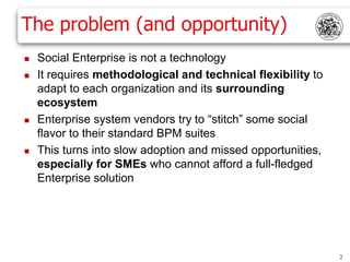 The problem (and opportunity)
   Social Enterprise is not a technology
   It requires methodological and technical flexibility to
    adapt to each organization and its surrounding
    ecosystem
   Enterprise system vendors try to “stitch” some social
    flavor to their standard BPM suites
   This turns into slow adoption and missed opportunities,
    especially for SMEs who cannot afford a full-fledged
    Enterprise solution




                                                              2
 