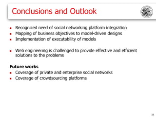 Conclusions and Outlook
   Recognized need of social networking platform integration
   Mapping of business objectives to model-driven designs
   Implementation of executability of models

   Web engineering is challenged to provide effective and efficient
    solutions to the problems

Future works
 Coverage of private and enterprise social networks
 Coverage of crowdsourcing platforms




                                                                       33
 