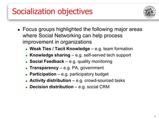 Socialization objectives

    Focus groups highlighted the following major areas
     where Social Networking can help process
     improvement in organizations
         Weak Ties / Tacit Knowledge – e.g. team formation
         Knowledge sharing – e.g. self-served tech support
         Social Feedback – e.g. quality monitoring
         Transparency – e.g. PA, government
         Participation – e.g. participatory budget
         Activity distribution – e.g. crowd-sourced tasks
         Decision distribution – e.g. social CRM




                                                              7
 