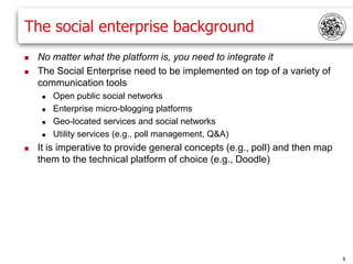 The social enterprise background
   No matter what the platform is, you need to integrate it
   The Social Enterprise need to be implemented on top of a variety of
    communication tools
        Open public social networks
        Enterprise micro-blogging platforms
        Geo-located services and social networks
        Utility services (e.g., poll management, Q&A)
   It is imperative to provide general concepts (e.g., poll) and then map
    them to the technical platform of choice (e.g., Doodle)




                                                                             8
 