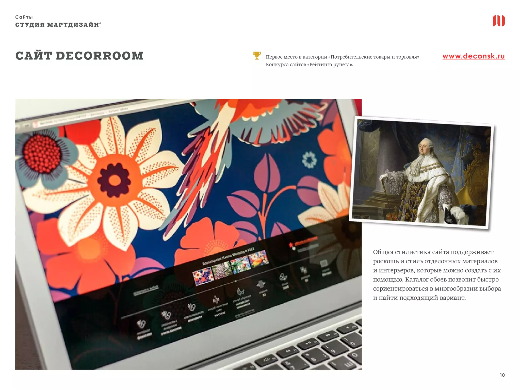 Сайты
10
СТУДИЯ МАРТДИЗАЙН®
Сайт Decorroom www.deconsk.ruПервое место в категории «Потребительские товары и торговля»
Конкурса сайтов «Рейтинга рунета».
Общая стилистика сайта поддерживает
роскошь и стиль отделочных материалов
и интерьеров, которые можно создать с их
помощью. Каталог обоев позволит быстро
сориентироваться в многообразии выбора
и найти подходящий вариант.
 