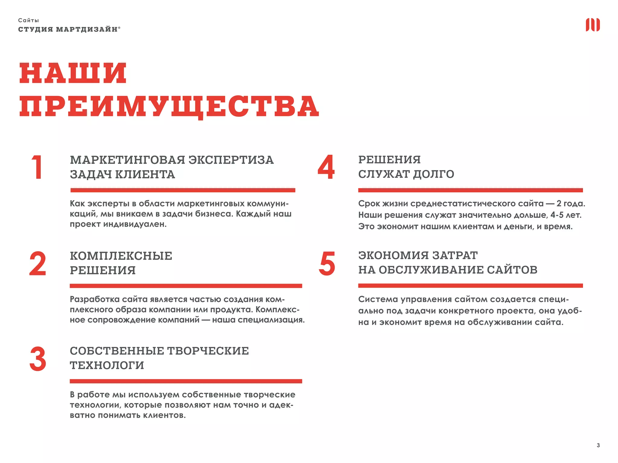 Сайты
3
СТУДИЯ МАРТДИЗАЙН®
1 4
2 5
3
Наши
преимущества
маркетинговая экспертиза
ЗАДАЧ КЛИЕНТА
РЕШЕНИЯ
СЛУЖАТ ДОЛГО
СОБСТВЕННЫЕ ТВОРЧЕСКИЕ
ТЕХНОЛОГИ
ЭКОНОМИЯ ЗАТРАТ
НА ОБСЛУЖИВАНИЕ САЙТОВ
КОМПЛЕКСНЫЕ
РЕШЕНИЯ
Как эксперты в области маркетинговых коммуни-
каций, мы вникаем в задачи бизнеса. Каждый наш
проект индивидуален.
Срок жизни среднестатистического сайта — 2 года.
Наши решения служат значительно дольше, 4-5 лет.
Это экономит нашим клиентам и деньги, и время.
В работе мы используем собственные творческие
технологии, которые позволяют нам точно и адек-
ватно понимать клиентов.
Система управления сайтом создается специ-
ально под задачи конкретного проекта, она удоб-
на и экономит время на обслуживании сайта.
Разработка сайта является частью создания ком-
плексного образа компании или продукта. Комплекс-
ное сопровождение компаний — наша специализация.
 