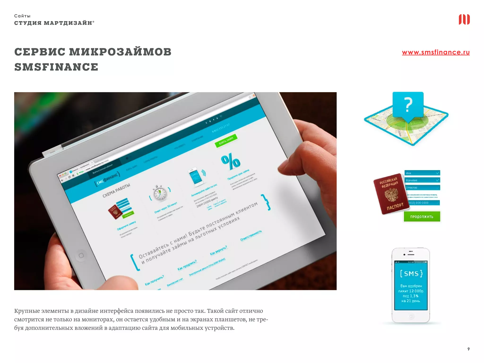 Сайты
9
СТУДИЯ МАРТДИЗАЙН®
Сервис микрозаймов
SMSFinance
www.smsfinance.ru
Крупные элементы в дизайне интерфейса появились не просто так. Такой сайт отлично
смотрится не только на мониторах, он остается удобным и на экранах планшетов, не тре-
буя дополнительных вложений в адаптацию сайта для мобильных устройств.
 