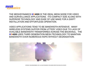 THE MESHDYNAMICS MD4000 IS THE IDEAL MESH NODE FOR VIDEO
AND SURVEILLANCE APPLICATIONS. ITS COMPACT SIZE ALONG WITH
SUPERIOR TECHNOLOGY AND EASE OF USE MAKE FOR A SWIFT
INSTALLATION AND EFFORTLESS OPERATION.

VIDEO APPLICATIONS TEND TO BE BANDWIDTH-INTENSIVE. MANY
WIRELESS SYSTEMS SUFFER FROM JITTERY VIDEO DUE TO LACK OF
AVAILABLE BANDWIDTH TRANSFERRED ACROSS THE BACKHAUL. THE
MD4000 USES THIRD GENERATION MESH TECHNOLOGY TO MAINTAIN
BANDWIDTH OVER NUMEROUS HOPS WITHOUT DEGRADATION.




            COPYRIGHT 2008 MESHDYNAMICS, INC. ALL RIGHTS RESERVED. DISCLOSURES PROTECTED BY MULTIPLE PATENTS
 