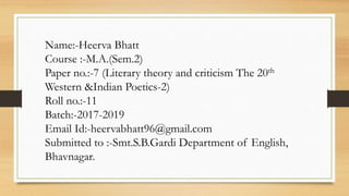 Name:-Heerva Bhatt
Course :-M.A.(Sem.2)
Paper no.:-7 (Literary theory and criticism The 20th
Western &Indian Poetics-2)
Roll no.:-11
Batch:-2017-2019
Email Id:-heervabhatt96@gmail.com
Submitted to :-Smt.S.B.Gardi Department of English,
Bhavnagar.
 