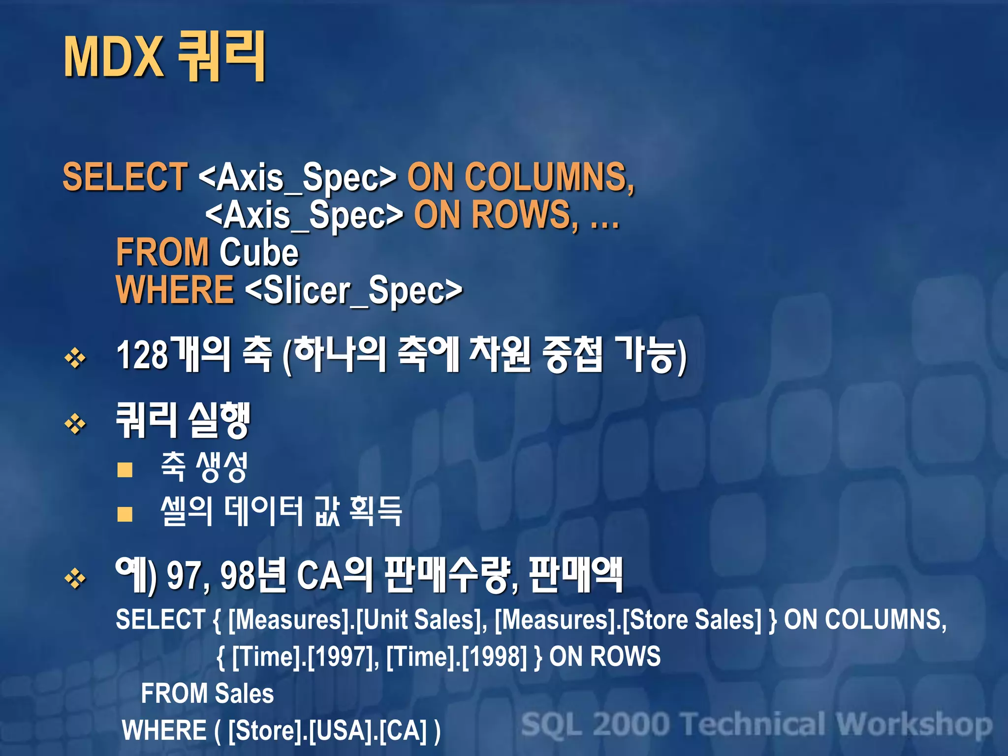 MDX 쿼리
SELECT <Axis_Spec> ON COLUMNS,
<Axis_Spec> ON ROWS, …
FROM Cube
WHERE <Slicer_Spec>
 128개의 축 (하나의 축에 차원 중첩 가능)
 쿼리 실행
 축 생성
 셀의 데이터 값 획득
 예) 97, 98년 CA의 판매수량, 판매액
SELECT { [Measures].[Unit Sales], [Measures].[Store Sales] } ON COLUMNS,
{ [Time].[1997], [Time].[1998] } ON ROWS
FROM Sales
WHERE ( [Store].[USA].[CA] )
 