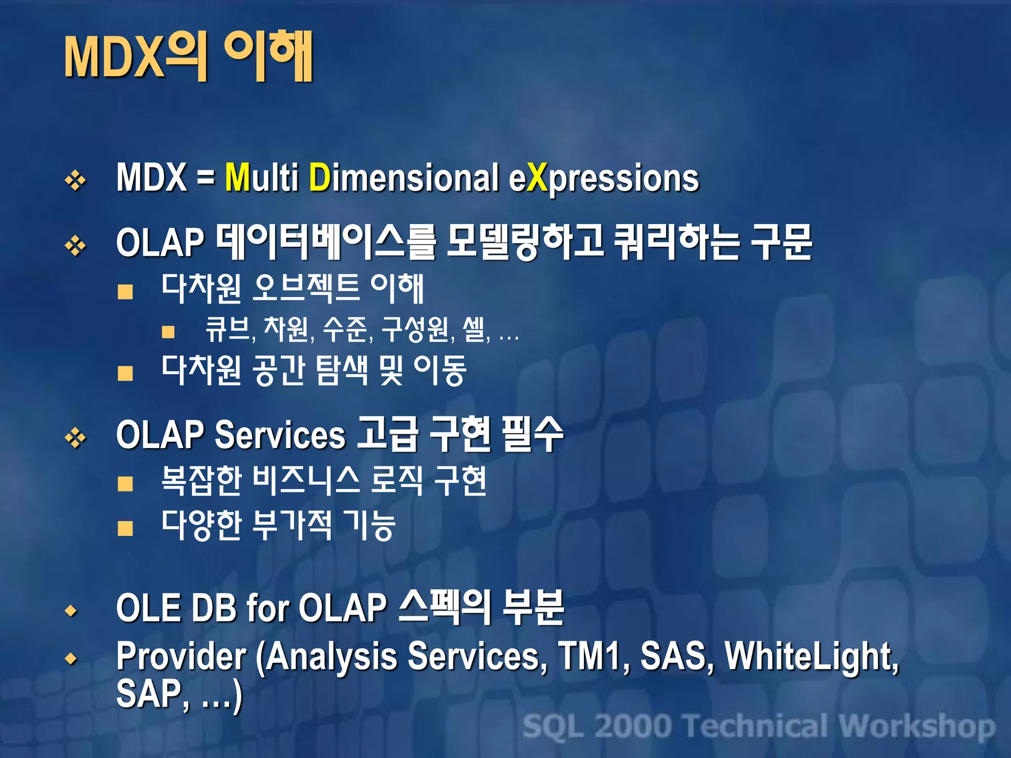 MDX의 이해
 MDX = Multi Dimensional eXpressions
 OLAP 데이터베이스를 모델링하고 쿼리하는 구문
 다차원 오브젝트 이해
 큐브, 차원, 수준, 구성원, 셀, …
 다차원 공간 탐색 및 이동
 OLAP Services 고급 구현 필수
 복잡한 비즈니스 로직 구현
 다양한 부가적 기능
 OLE DB for OLAP 스펙의 부분
 Provider (Analysis Services, TM1, SAS, WhiteLight,
SAP, …)
 