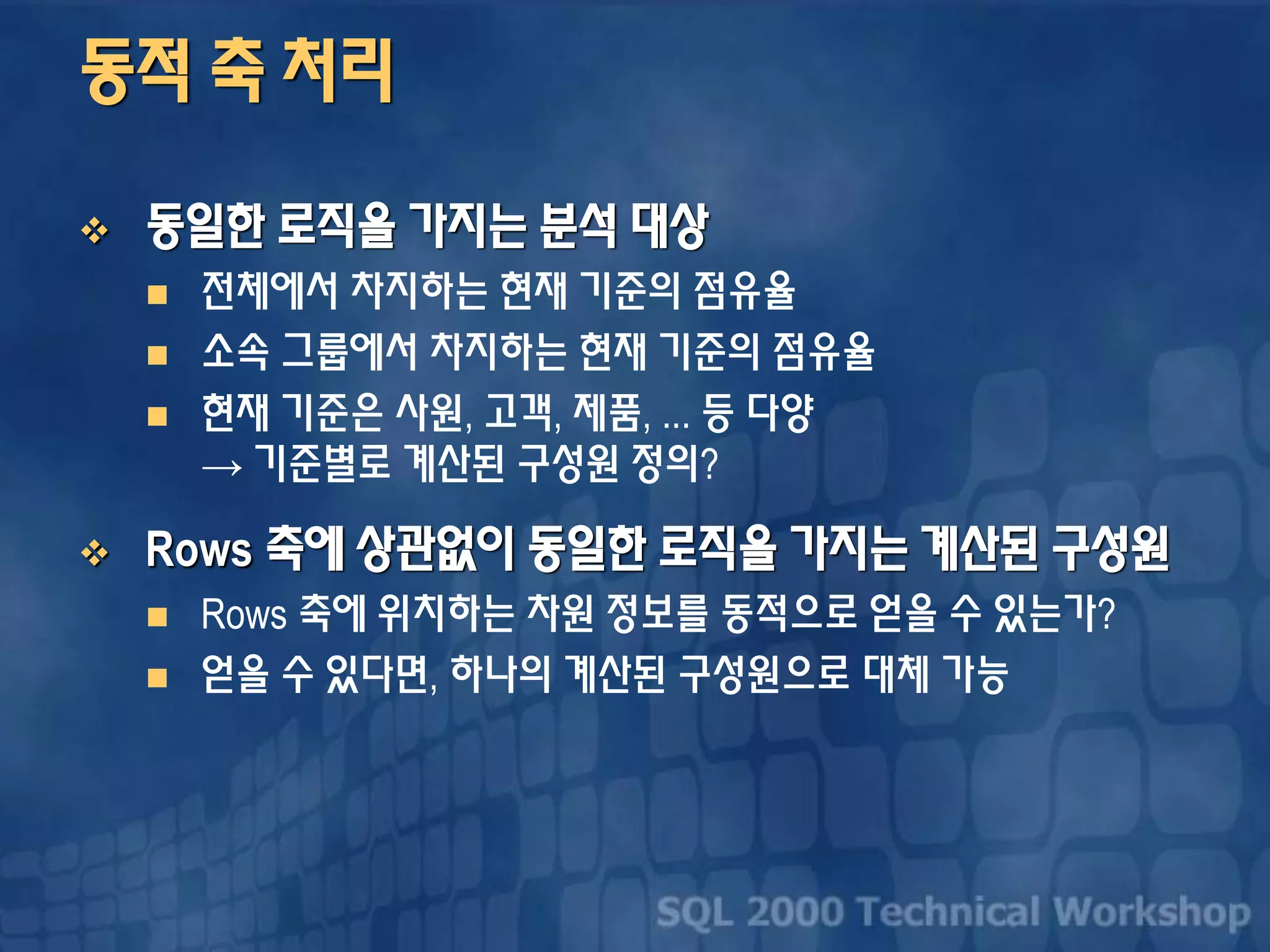 동적 축 처리
 동일한 로직을 가지는 분석 대상
 전체에서 차지하는 현재 기준의 점유율
 소속 그룹에서 차지하는 현재 기준의 점유율
 현재 기준은 사원, 고객, 제품, ... 등 다양
→ 기준별로 계산된 구성원 정의?
 Rows 축에 상관없이 동일한 로직을 가지는 계산된 구성원
 Rows 축에 위치하는 차원 정보를 동적으로 얻을 수 있는가?
 얻을 수 있다면, 하나의 계산된 구성원으로 대체 가능
 