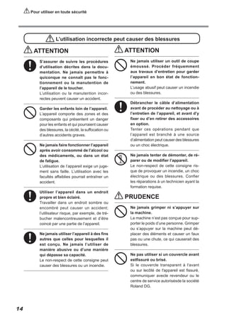 Pour utiliser en toute sécurité

L’utilisation incorrecte peut causer des blessures

ATTENTION
S’assurer de suivre les procédures
d’utilisation décrites dans la documentation. Ne jamais permettre à
quiconque ne connaît pas le fonctionnement ou la manutention de
l’appareil de le toucher.
L’utilisation ou la manutention incorrectes peuvent causer un accident.
Garder les enfants loin de l’appareil.
L’appareil comporte des zones et des
composants qui présentent un danger
pour les enfants et qui pourraient causer
des blessures, la cécité, la suffocation ou
d’autres accidents graves.
Ne jamais faire fonctionner l’appareil
après avoir consommé de l’alcool ou
des médicaments, ou dans un état
de fatigue.
L’utilisation de l’appareil exige un jugement sans faille. L’utilisation avec les
facultés affaiblies pourrait entraîner un
accident.
Utiliser l’appareil dans un endroit
propre et bien éclairé.
Travailler dans un endroit sombre ou
encombré peut causer un accident;
l’utilisateur risque, par exemple, de trébucher malencontreusement et d’être
coincé par une partie de l’appareil.
Ne jamais utiliser l’appareil à des fins
autres que celles pour lesquelles il
est conçu. Ne jamais l’utiliser de
manière abusive ou d’une manière
qui dépasse sa capacité.
Le non-respect de cette consigne peut
causer des blessures ou un incendie.

14

ATTENTION
Ne jamais utiliser un outil de coupe
émoussé. Procéder fréquemment
aux travaux d’entretien pour garder
l’appareil en bon état de fonctionnement.
L’usage abusif peut causer un incendie
ou des blessures.
Débrancher le câble d’alimentation
avant de procéder au nettoyage ou à
l’entretien de l’appareil, et avant d’y
fixer ou d’en retirer des accessoires
en option.
Tenter ces opérations pendant que
l’appareil est branché à une source
d’alimentation peut causer des blessures
ou un choc électrique.
Ne jamais tenter de démonter, de réparer ou de modifier l’appareil.
Le non-respect de cette consigne risque de provoquer un incendie, un choc
électrique ou des blessures. Confier
les réparations à un technicien ayant la
formation requise.

PRUDENCE
Ne jamais grimper ni s’appuyer sur
la machine.
La machine n’est pas conçue pour supporter le poids d’une personne. Grimper
ou s’appuyer sur la machine peut déplacer des éléments et causer un faux
pas ou une chute, ce qui causerait des
blessures.
Ne pas utiliser si un couvercle avant
estfissuré ou brisé.
Si le couvercle transparent à l'avant
ou sur lecôté de l'appareil est fissuré,
communiquer avecle revendeur ou le
centre de service autorisésde la société
Roland DG.

 