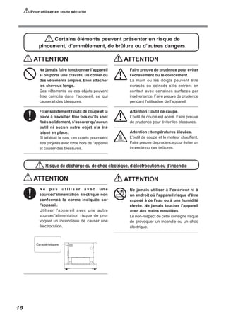 Pour utiliser en toute sécurité

Certains éléments peuvent présenter un risque de
pincement, d’emmêlement, de brûlure ou d’autres dangers.

ATTENTION

ATTENTION

Ne jamais faire fonctionner l’appareil
si on porte une cravate, un collier ou
des vêtements amples. Bien attacher
les cheveux longs.
Ces vêtements ou ces objets peuvent
être coincés dans l’appareil, ce qui
causerait des blessures.

Faire preuve de prudence pour éviter
l’écrasement ou le coincement.
La main ou les doigts peuvent être
écrasés ou coincés s’ils entrent en
contact avec certaines surfaces par
inadvertance. Faire preuve de prudence
pendant l’utilisation de l’appareil.

Fixer solidement l’outil de coupe et la
pièce à travailler. Une fois qu’ils sont
fixés solidement, s’assurer qu’aucun
outil ni aucun autre objet n’a été
laissé en place.
Si tel était le cas, ces objets pourraient
être projetés avec force hors de l’appareil
et causer des blessures.

Attention : outil de coupe.
L’outil de coupe est acéré. Faire preuve
de prudence pour éviter les blessures.
Attention : températures élevées.
L’outil de coupe et le moteur chauffent.
Faire preuve de prudence pour éviter un
incendie ou des brûlures.

Risque de décharge ou de choc électrique, d’électrocution ou d’incendie

ATTENTION
Ne pas utiliser avec une
sourced'alimentation électrique non
conformeà la norme indiquée sur
l'appareil.
Utiliser l'appareil avec une autre
sourced'alimentation risque de provoquer un incendieou de causer une
électrocution.

16

ATTENTION
Ne jamais utiliser à l'extérieur ni à
un endroit où l'appareil risque d'être
exposé à de l'eau ou à une humidité
élevée. Ne jamais toucher l'appareil
avec des mains mouillées.
Le non-respect de cette consigne risque
de provoquer un incendie ou un choc
électrique.

 