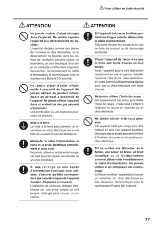 Pour utiliser en toute sécurité

ATTENTION
Ne jamais insérer d’objet étranger
dans l’appareil. Ne jamais exposer
l’appareil aux déversements de liquides.
L’insertion d’objets comme des pièces
de monnaie ou des allumettes, ou le
déversement de liquides dans les orifices de ventilation peuvent causer un
incendie ou un choc électrique. Si un objet ou du liquide s’infiltre dans l’appareil,
débrancher immédiatement le câble
d’alimentation et communiquer avec le
représentant Roland DG autorisé.
Ne jamais placer d’objet inflammable à proximité de l’appareil. Ne
jamais utiliser de produit inflammable en aérosol à proximité de
l’appareil. Ne jamais utiliser l’appareil
dans un endroit où des gaz peuvent
s’accumuler.
Une combustion ou une explosion pourraient se produire.
Mise à la terre.
La mise à la terre peut prévenir un incendie ou un choc électrique dus à une
fuite de courant en cas de défaillance.
Manipuler le câble d’alimentation, la
fiche et la prise électrique correctement et avec soin.
Ne jamais utiliser un article endommagé,
car cela pourrait causer un incendie ou
un choc électrique.
Si une rallonge ou une bande
d’alimentation électrique sont utilisées, s’assurer qu’elles correspondent aux caractéristiques de l’appareil
(tension, fréquence et courant).
L’utilisation de plusieurs charges électriques sur une prise unique ou une
longue rallonge peut causer un incendie.

ATTENTION
Si l’appareil doit rester inutilisé pendant une longue période, débrancher
le câble d’alimentation.
Cela peut prévenir les accidents en cas
de fuite de courant ou de démarrage
accidentel.
Placer l’appareil de façon à ce que
la fiche soit facile d’accès en tout
temps.
Ainsi, l’appareil pourra être débranché
rapidement en cas d’urgence. Installer
l’appareil près d’une prise électrique.
En outre, prévoir suffisamment d’espace
pour que la prise électrique soit facile
d’accès.
Ne jamais utiliser d’huile de coupe.
Cet appareil n’est pas conçu pour traiter
l’huile de coupe. L’huile peut s’infiltrer à
l’intérieur et causer un incendie ou un
choc électrique.
Ne jamais utiliser d’air sous pression.
Cet appareil n’est pas conçu pour être
nettoyé à l’aide d’un appareil soufflant.
Des rognures de coupe peuvent s’infiltrer
à l’intérieur et causer un incendie ou un
choc électrique.
S’il se produit des étincelles, de la
fumée, une odeur de brûlé, un bruit
inhabituel ou un fonctionnement
anormal, débrancher immédiatement
le câble d’alimentation. Ne jamais
utiliser si un composant est endommagé.
Continuer à utiliser l’appareil peut causer
un incendie, un choc électrique ou
des blessures. Communiquer avec le
représentant Roland DG Autorisé.

17

 