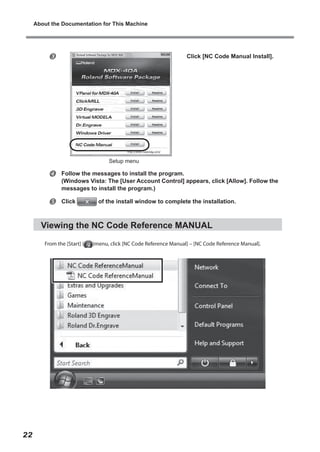 About the Documentation for This Machine



Click [NC Code Manual Install].

Setup menu



Follow the messages to install the program.
(Windows Vista: The [User Account Control] appears, click [Allow]. Follow the
messages to install the program.)



Click

of the install window to complete the installation.

Viewing the NC Code Reference MANUAL
From the [Start] (

22

)menu, click [NC Code Reference Manual] – [NC Code Reference Manual].

 