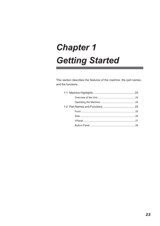 Chapter 1
Getting Started
This section describes the features of the machine, the part names,
and the functions.
1-1 Machine Highlights...................................................... 24
Overview of the Unit....................................................... 24
Operating the Machine................................................... 24

1-2 Part Names and Functions.......................................... 25
Front............................................................................... 25
Side................................................................................ 26
VPanel............................................................................ 27
Built-in Panel.................................................................. 28

23

 