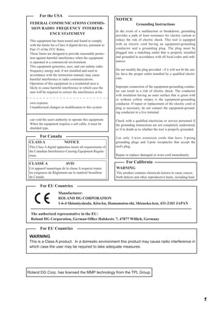 For the USA
FEDERAL COMMUNICATIONS COMMISSION RADIO FREQUENCY INTERFERENCE STATEMENT
This equipment has been tested and found to comply
with the limits for a Class A digital device, pursuant to
Part 15 of the FCC Rules.
These limits are designed to provide reasonable protection against harmful interference when the equipment
is operated in a commercial environment.
This equipment generates, uses, and can radiate radio
frequency energy and, if not installed and used in
accordance with the instruction manual, may cause
harmful interference to radio communications.
Operation of this equipment in a residential area is
likely to cause harmful interference in which case the
user will be required to correct the interference at his
own expense.
Unauthorized changes or modification to this system
can void the users authority to operate this equipment.
When the equipment requires a usb cable, it must be
shielded type.

For Canada
CLASS A

NOTICE

This Class A digital apparatus meets all requirements of
the Canadian Interference-Causing Equipment Regulations.

CLASSE A

AVIS

Cet appareil numérique de la classe A respecte toutes
les exigences du Règlement sur le matériel brouilleur
du Canada.

NOTICE

Grounding Instructions

In the event of a malfunction or breakdown, grounding
provides a path of least resistance for electric current to
reduce the risk of electric shock. This tool is equipped
with an electric cord having an equipment-grounding
conductor and a grounding plug. The plug must be
plugged into a matching outlet that is properly installed
and grounded in accordance with all local codes and ordinances.
Do not modify the plug provided - if it will not fit the outlet, have the proper outlet installed by a qualified electrician.
Improper connection of the equipment-grounding conductor can result in a risk of electric shock. The conductor
with insulation having an outer surface that is green with
or without yellow stripes is the equipment-grounding
conductor. If repair or replacement of the electric cord or
plug is necessary, do not connect the equipment-grounding conductor to a live terminal.
Check with a qualified electrician or service personnel if
the grounding instructions are not completely understood,
or if in doubt as to whether the tool is properly grounded.
Use only 3-wire extension cords that have 3-prong
grounding plugs and 3-pole receptacles that accept the
tool's plug.
Repair or replace damaged or worn cord immediately.

For California
WARNING
This product contains chemicals known to cause cancer,
birth defects and other reproductive harm, including lead.

For EU Countries
Manufacturer:
ROLAND DG CORPORATION
1-6-4 Shinmiyakoda, Kita-ku, Hamamatsu-shi, Shizuoka-ken, 431-2103 JAPAN
The authorized representative in the EU:
Roland DG Corporation, German Office Halskestr. 7, 47877 Willich, Germany

For EU Countries
WARNING

This is a Class A product. In a domestic environment this product may cause radio interference in
which case the user may be required to take adequate measures.

Roland DG Corp. has licensed the MMP technology from the TPL Group.

1

 