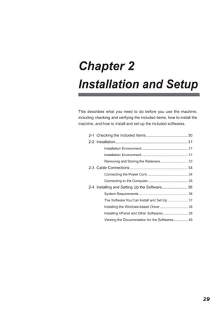 Chapter 2
Installation and Setup
This describes what you need to do before you use the machine,
including checking and verifying the included items, how to install the
machine, and how to install and set up the included softwares.
2-1 Checking the Included Items....................................... 30
2-2 Installation................................................................... 31
.
Installation Environment................................................. 31
Installation Environment................................................. 31
Removing and Storing the Retainers............................. 33

2-3 Cable Connections...................................................... 34
Connecting the Power Cord........................................... 34
Connecting to the Computer.......................................... 35

2-4 Installing and Setting Up the Software........................ 36
System Requirements.................................................... 36
The Software You Can Install and Set Up...................... 37
Installing the Windows-based Driver.............................. 38
Installing VPanel and Other Softwares. ......................... 39
.
Viewing the Documentation for the Softwares............... 40
.

29

 