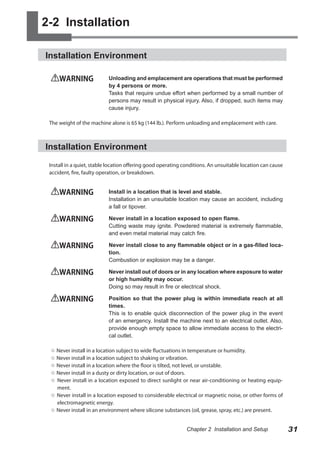 2-2 Installation
Installation Environment
WARNING	

Unloading and emplacement are operations that must be performed
by 4 persons or more.
Tasks that require undue effort when performed by a small number of
persons may result in physical injury. Also, if dropped, such items may
cause injury.

The weight of the machine alone is 65 kg (144 lb.). Perform unloading and emplacement with care.

Installation Environment
Install in a quiet, stable location offering good operating conditions. An unsuitable location can cause
accident, fire, faulty operation, or breakdown.

WARNING	

Install in a location that is level and stable.
Installation in an unsuitable location may cause an accident, including
a fall or tipover.

WARNING	

Never install in a location exposed to open flame.
Cutting waste may ignite. Powdered material is extremely flammable,
and even metal material may catch fire.

WARNING	

Never install close to any flammable object or in a gas-filled location.
Combustion or explosion may be a danger.

WARNING	

Never install out of doors or in any location where exposure to water
or high humidity may occur.
Doing so may result in fire or electrical shock.

WARNING	

Position so that the power plug is within immediate reach at all
times.
This is to enable quick disconnection of the power plug in the event
of an emergency. Install the machine next to an electrical outlet. Also,
provide enough empty space to allow immediate access to the electrical outlet.

○ Never install in a location subject to wide fluctuations in temperature or humidity.
○ Never install in a location subject to shaking or vibration.
○ Never install in a location where the floor is tilted, not level, or unstable.
○ Never install in a dusty or dirty location, or out of doors.
○ Never install in a location exposed to direct sunlight or near air-conditioning or heating equipment.
○ Never install in a location exposed to considerable electrical or magnetic noise, or other forms of
electromagnetic energy.
○ Never install in an environment where silicone substances (oil, grease, spray, etc.) are present.
Chapter 2 Installation and Setup

31

 