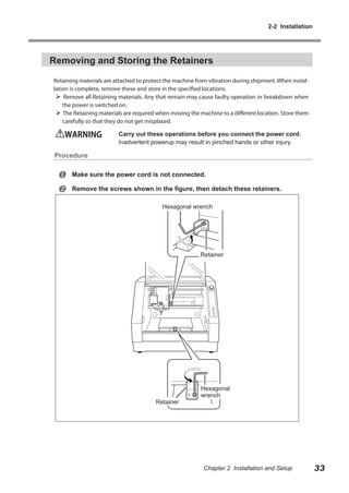 2-2 Installation

Removing and Storing the Retainers
Retaining materials are attached to protect the machine from vibration during shipment. When installation is complete, remove these and store in the specified locations.
 Remove all Retaining materials. Any that remain may cause faulty operation or breakdown when
the power is switched on.
 The Retaining materials are required when moving the machine to a different location. Store them
carefully so that they do not get misplaced.

WARNING	

Carry out these operations before you connect the power cord.
Inadvertent powerup may result in pinched hands or other injury.

Procedure




Make sure the power cord is not connected.
Remove the screws shown in the figure, then detach these retainers.
Hexagonal wrench

Retainer

Retainer

Hexagonal
wrench

Chapter 2 Installation and Setup

33

 